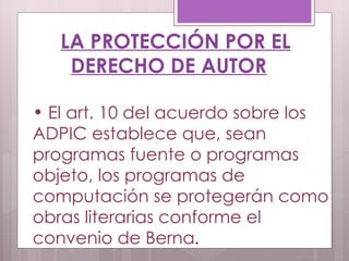 LA PROTECCIÓN POR EL DERECHO DE AUTOR El art. 10 del acuerdo sobre los ADPIC establece que, sean programas fuente o programas objeto, los programas de computación se protegerán como obras literarias conforme el convenio de Berna . 
