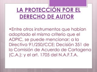 LA PROTECCIÓN POR EL DERECHO DE AUTOR Entre otros instrumentos que habían adoptado el mismo criterio que el ADPIC, se puede mencionar; a la Directiva 91/250/CCE; Decisión 351 de la Comisión de Acuerdo de Cartagena (C.A.); y el art. 1705 del N.A.F.T.A. 