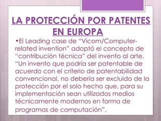 LA PROTECCIÓN POR PATENTES EN EUROPA El Leading case de “Vicom/Computer-related invention” adoptó el concepto de “contribución técnica” del invento al arte. “Un invento que podría ser patentable de acuerdo con el criterio de patentabilidad convencional, no debería ser excluido de la protección por el solo hecho que, para su implementación sean utilizados medios técnicamente modernos en forma de programas de computación”.   