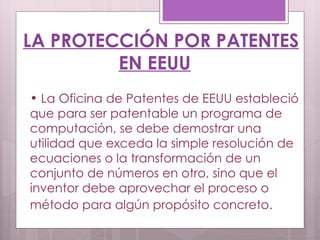 LA PROTECCIÓN POR PATENTES EN EEUU La Oficina de Patentes de EEUU estableció que para ser patentable un programa de computación, se debe demostrar una utilidad que exceda la simple resolución de ecuaciones o la transformación de un conjunto de números en otro, sino que el inventor debe aprovechar el proceso o método para algún propósito concreto.   