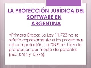 LA PROTECCIÓN JURÍDICA DEL SOFTWARE EN ARGENTINA Primera Etapa: La Ley 11.723 no se refería expresamente a los programas de computación. La DNPI rechaza la protección por medio de patentes (res.10/64 y 15/75). 