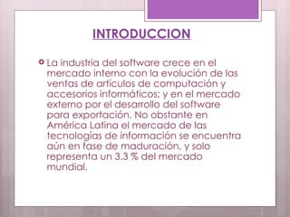 La industria del software crece en el mercado interno con la evolución de las ventas de artículos de computación y accesorios informáticos; y en el mercado externo por el desarrollo del software para exportación. No obstante en América Latina el mercado de las tecnologías de información se encuentra aún en fase de maduración, y solo representa un 3.3 % del mercado mundial. INTRODUCCION 