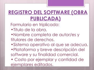 REGISTRO DEL SOFTWARE (OBRA PUBLICADA) Formulario en triplicado: Titulo de la obra. Nombre completa de autor/es y titulares de derechos.  Sistema operativo al que se adecua. Plataforma y breve descripción del software y su finalidad comercial.  Costo por ejemplar y cantidad de ejemplares editados. 