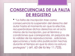 CONSECUENCIAS DE LA FALTA DE REGISTRO “ La falta de inscripción trae como consecuencia la suspensión del derecho del autor hasta el momento en que la efectúe, recuperándose dichos derechos en el acto mismo de la inscripción, por el término y condiciones que corresponda, sin perjuicio de la validez de las reproducciones , ediciones, ejecuciones y toda otra publicación hechas durante el tiempo en que la obra no estuvo protegida” (  art. 63 de la ley 11.723).  