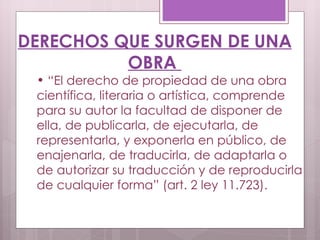 DERECHOS QUE SURGEN DE UNA OBRA  “ El derecho de propiedad de una obra científica, literaria o artística, comprende para su autor la facultad de disponer de ella, de publicarla, de ejecutarla, de representarla, y exponerla en público, de enajenarla, de traducirla, de adaptarla o de autorizar su traducción y de reproducirla de cualquier forma” (art. 2 ley 11.723).  