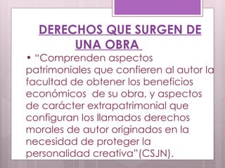 DERECHOS QUE SURGEN DE UNA OBRA  “ Comprenden aspectos patrimoniales que confieren al autor la facultad de obtener los beneficios económicos  de su obra, y aspectos de carácter extrapatrimonial que configuran los llamados derechos morales de autor originados en la necesidad de proteger la personalidad creativa”(CSJN).  