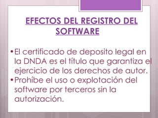 EFECTOS DEL REGISTRO DEL SOFTWARE El certificado de deposito legal en la DNDA es el título que garantiza el ejercicio de los derechos de autor. Prohíbe el uso o explotación del software por terceros sin la autorización .  