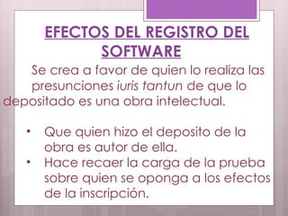 EFECTOS DEL REGISTRO DEL SOFTWARE Se crea a favor de quien lo realiza las  presunciones  iuris tantun  de que lo  depositado es una obra intelectual.  Que quien hizo el deposito de la  obra es autor de ella. Hace recaer la carga de la prueba sobre quien se oponga a los efectos de la inscripción. 