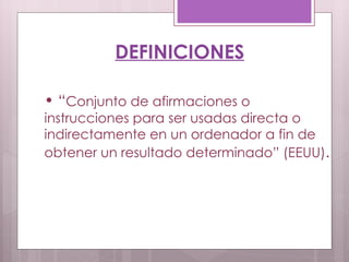 DEFINICIONES “ Conjunto de afirmaciones o instrucciones para ser usadas directa o indirectamente en un ordenador a fin de obtener un resultado determinado” (EEUU) . 