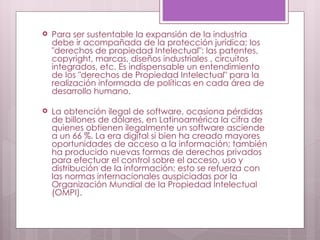 Para ser sustentable la expansión de la industria debe ir acompañada de la protección jurídica; los "derechos de propiedad Intelectual": las patentes, copyright, marcas, diseños industriales , circuitos integrados, etc. Es indispensable un entendimiento de los "derechos de Propiedad Intelectual" para la realización informada de políticas en cada área de desarrollo humano. La obtención ilegal de software, ocasiona pérdidas de billones de dólares, en Latinoamérica la cifra de quienes obtienen ilegalmente un software asciende a un 66 %. La era digital si bien ha creado mayores oportunidades de acceso a la información; también ha producido nuevas formas de derechos privados para efectuar el control sobre el acceso, uso y distribución de la información; esto se refuerza con las normas internacionales auspiciadas por la Organización Mundial de la Propiedad Intelectual (OMPI). 
