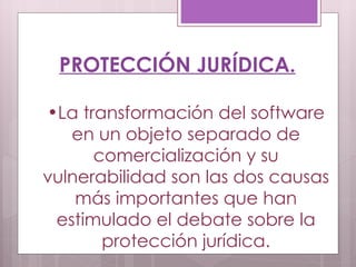 PROTECCIÓN JURÍDICA. La transformación del software en un objeto separado de comercialización y su vulnerabilidad son las dos causas más importantes que han estimulado el debate sobre la protección jurídica. 