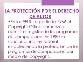 LA PROTECCIÓN POR EL DERECHO DE AUTOR En los EEUU, a partir de 1966 el Copyright Office comenzó a admitir el registro de los programas de computación. En 1980 se sancionó una ley federal estableciendo la protección de los programas de computación por medio del copyright. 