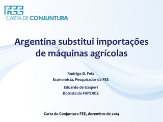 Argentina substitui importações 
de máquinas agrícolas 
Rodrigo D. Feix 
Economista, Pesquisador da FEE 
Eduardo de Gasperi 
Bolsista da FAPERGS 
Carta de Conjuntura FEE, dezembro de 2014 
 