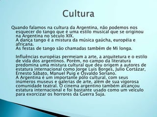 Quando falamos na cultura da Argentina, não podemos nos
 esquecer do tango que é uma estilo musical que se originou
 na Argentina no século XIX.
 A dança tango é a mistura da música gaúcha, européia e
 africana.
 As festas de tango são chamadas também de Mi longa.
 Influências européias permeiam a arte, a arquitetura e o estilo
 de vida dos argentinos. Porém, no campo da literatura
 predomina uma mistura cultural que deu origem a autores de
 estatura internacional como Jorge Luis Borges, Julio Cortázar,
 Ernesto Sábato, Manuel Puig e Osvaldo Soriano.
 A Argentina é um importante pólo cultural, com seus
 inúmeros museus e galerias de arte, além de sua vigorosa
 comunidade teatral. O cinema argentino também alcançou
 estatura internacional e foi bastante usado como um veículo
 para exorcizar os horrores da Guerra Suja.
 