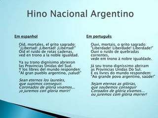 Em espanhol                             Em português

  Oíd, mortales, el grito sagrado:        Ouvi, mortais, o grito sagrado:
  "¡Libertad! ¡Libertad! ¡Libertad!"      "Liberdade! Liberdade! Liberdade!"
  Oíd el ruido de rotas cadenas,          Ouvi o ruído de quebradas
  ved en trono a la noble igualdad.       correntes,
                                          vede em trono à nobre igualdade.
  Ya su trono dignísimo abrieron
  las Provincias Unidas del Sud.          Já seu trono digníssimo abriram
  Y los libres del mundo responden:       as Províncias Unidas Do Sul.
  "Al gran pueblo argentino, ¡salud!”     E os livres do mundo respondem:
                                          “Ao grande povo argentino, saúde!”
  Sean eternos los laureles,
  que supimos conseguir.                  Sejam eternas as glórias,
  Coronados de gloria vivamos...          que soubemos conseguir
  ¡o juremos con gloria morir!            Coroados de glória vivamos...
                                          ou juremos com glória morrer!
 