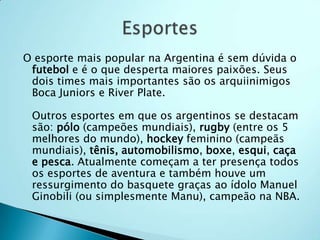 O esporte mais popular na Argentina é sem dúvida o
 futebol e é o que desperta maiores paixões. Seus
 dois times mais importantes são os arquiinimigos
 Boca Juniors e River Plate.

 Outros esportes em que os argentinos se destacam
 são: pólo (campeões mundiais), rugby (entre os 5
 melhores do mundo), hockey feminino (campeãs
 mundiais), tênis, automobilismo, boxe, esqui, caça
 e pesca. Atualmente começam a ter presença todos
 os esportes de aventura e também houve um
 ressurgimento do basquete graças ao ídolo Manuel
 Ginobili (ou simplesmente Manu), campeão na NBA.
 