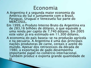 A Argentina é a segunda maior economia da
 América do Sul e juntamente com o Brasil,
 Paraguai, Uruguai e Venezuela faz parte do
 MERCOSUL.
Em 1999, o Produto Interno Bruto da Argentina era
 de 283,16 bilhões de dólares, o que equivale a
 uma renda per capita de 7.740 dólares. Em 2005
 este valor já era estimado em 11.300 dólares.
A economia do país baseia-se na produção agrícola
 e na pecuária. A Argentina é uma das principais
 nações produtoras de carne, cereais e azeite do
 mundo. Apesar dos retrocessos da década de
 1980, a exportação de gado desempenha
 importante papel no comércio internacional.
 Também produz e exporta grande quantidade de
 lã.
 