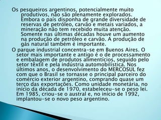Os pesqueiros argentinos, potencialmente muito
   produtivos, não são plenamente explorados.
   Embora o país disponha de grande diversidade de
   reservas de petróleo, carvão e metais variados, a
   mineração não tem recebido muita atenção.
   Somente nas últimas décadas houve um aumento
   na produção de petróleo e carvão. A produção de
   gás natural também é importante.
O parque industrial concentra-se em Buenos Aires. O
 setor mais importante e antigo é o de processamento
 e embalagem de produtos alimentícios, seguido pelo
 setor têxtil e pela indústria automobilística. Nos
 últimos anos, o desenvolvimento do MERCOSUL fez
 com que o Brasil se tornasse o principal parceiro do
 comércio exterior argentino, comprando quase um
 terço das exportações. Como unidade monetária, no
 início da década de 1970, estabeleceu-se o peso lei.
 Em 1985, criou-se o austral e, no início de 1992,
 implantou-se o novo peso argentino.
 