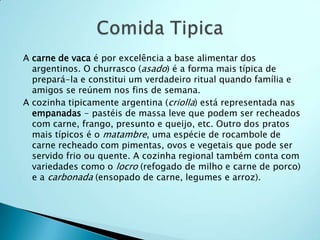 A carne de vaca é por excelência a base alimentar dos
  argentinos. O churrasco (asado) é a forma mais típica de
  prepará-la e constitui um verdadeiro ritual quando família e
  amigos se reúnem nos fins de semana.
A cozinha tipicamente argentina (criolla) está representada nas
  empanadas - pastéis de massa leve que podem ser recheados
  com carne, frango, presunto e queijo, etc. Outro dos pratos
  mais típicos é o matambre, uma espécie de rocambole de
  carne recheado com pimentas, ovos e vegetais que pode ser
  servido frio ou quente. A cozinha regional também conta com
  variedades como o locro (refogado de milho e carne de porco)
  e a carbonada (ensopado de carne, legumes e arroz).
 