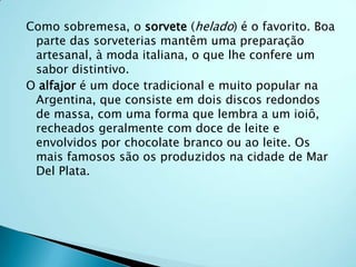 Como sobremesa, o sorvete (helado) é o favorito. Boa
 parte das sorveterias mantêm uma preparação
 artesanal, à moda italiana, o que lhe confere um
 sabor distintivo.
O alfajor é um doce tradicional e muito popular na
 Argentina, que consiste em dois discos redondos
 de massa, com uma forma que lembra a um ioiô,
 recheados geralmente com doce de leite e
 envolvidos por chocolate branco ou ao leite. Os
 mais famosos são os produzidos na cidade de Mar
 Del Plata.
 
