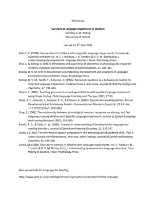 References

                            Varieties of language impairment in children
                                         Dorothy V. M. Bishop
                                          University of Oxford

                                      Lecture on 8th June 2012

Adams, C. (2008). Intervention for children with pragmatic language impairments: frameworks,
          evidence and diversity. In C. F. Norbury, J. B. Tomblin & D. V. M. Bishop (Eds.),
          Understanding Developmental Language Disorders. Hove: Psychology Press.
Bird, J., & Bishop, D. (1992). Perception and awareness of phonemes in phonologically impaired
          children. European Journal of Disorders of Communication, 27, 289-311.
Bishop, D. V. M. (1997). Uncommon Understanding: Development and Disorders of Language
          Comprehension in Children. Hove: Psychology Press.
Bishop, D. V. M., North, T., & Donlan, C. (1996). Nonword repetition as a behavioural marker for
          inherited language impairment: evidence from a twin study. Journal of Child Psychology and
          Psychiatry, 37, 391-403.
Ebbels, S. (2007). Teaching grammar to school-aged children with specific language impairment
          using Shape Coding. Child Language Teaching and Therapy, 23(1), 67-93.
Ebert, K. D., Kalanek, J., Cordero, K. N., & Kohnert, K. (2008). Spanish Nonword Repetition: Stimuli
          Development and Preliminary Results. Communication Disorders Quarterly, 29, 67. doi:
          10.1177/1525740108314861
Gray, S. (2006). The relationship between phonological memory, receptive vocabulary, and fast
          mapping in young children with Specific Language Impairment. Journal of Speech, Language
          and Hearing Research, 49(5), 955-969.
Kamhi, A. G., & Catts, H. W. (1986). Toward an understanding of developmental language and
          reading disorders. Journal of Speech and Hearing Disorders, 51, 337-347.
Locke, J. (1980). The inference of speech perception in the phonologically disordered child. Part II.
          Some clinically novel procedures, their use, some findings. Journal of Speech and Hearing
          Disorders, 45, 445-468.
Vance, M. (2008). Short term memory in children with language impairments. In C. F. Norbury, B.
          Tomblin & D. V. M. Bishop (Eds.), Understanding developmental language disorders: From
          theory to practice. Hove: Psychology Press.




Also see website for Language for Reading:

http://www.york.ac.uk/psychology/research/groups/crl/research/nuffield-language/
 