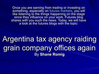 Argentina tax agency raiding grain company offices again By  Shane Romig Once you are earning from trading or investing on something, especially on  futures markets , you will like listening to the things happening on the stage since they influence on your work. Futures blog shares with you such the news. Today, we will have a look at the futures blogs with the topic: 