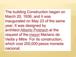 The building Construction began on
March 20, 1936, and it was
inaugurated on May 23 of the same
year. It was designed by
architect Alberto Prebisch at the
request of the mayor Mariano de
Vedia y Mitre For its construction,
which cost 200,000 pesos moneda
nacional.
 
