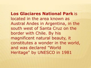 Los Glaciares National Park is
located in the area known as
Austral Andes in Argentina, in the
south west of Santa Cruz on the
border with Chile. By his
magnificent natural beauty, it
constitutes a wonder in the world,
and was declared "World
Heritage" by UNESCO in 1981
 