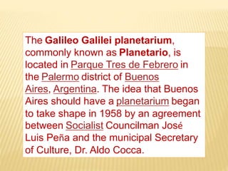 The Galileo Galilei planetarium,
commonly known as Planetario, is
located in Parque Tres de Febrero in
the Palermo district of Buenos
Aires, Argentina. The idea that Buenos
Aires should have a planetarium began
to take shape in 1958 by an agreement
between Socialist Councilman José
Luis Peña and the municipal Secretary
of Culture, Dr. Aldo Cocca.
 