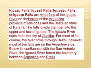 Iguazu Falls, Iguazú Falls, Iguassu Falls,
or Iguaçu Falls are waterfalls of the Iguazu
River on theborder of the Argentina
province of Misiones and the Brazilian state
of Paraná. The falls divide the river into the
upper and lower Iguazu. The Iguazu River
rises near the city of Curitiba. For most of its
course, the river flows through Brazil, however,
most of the falls are on the Argentine side.
Below its confluence with the San Antonio
River, the Iguazu River forms the boundary
between Argentina and Brazil.
 
