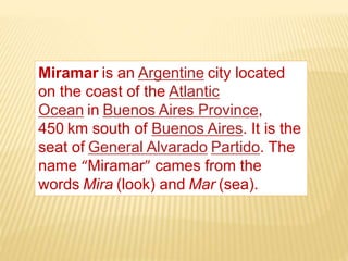 Miramar is an Argentine city located
on the coast of the Atlantic
Ocean in Buenos Aires Province,
450 km south of Buenos Aires. It is the
seat of General Alvarado Partido. The
name “Miramar” cames from the
words Mira (look) and Mar (sea).
 