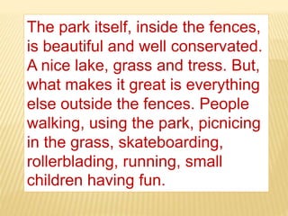 The park itself, inside the fences,
is beautiful and well conservated.
A nice lake, grass and tress. But,
what makes it great is everything
else outside the fences. People
walking, using the park, picnicing
in the grass, skateboarding,
rollerblading, running, small
children having fun.
 
