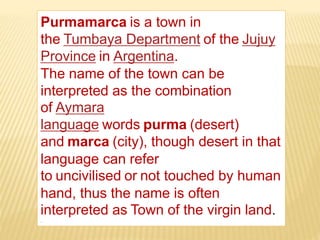 Purmamarca is a town in
the Tumbaya Department of the Jujuy
Province in Argentina.
The name of the town can be
interpreted as the combination
of Aymara
language words purma (desert)
and marca (city), though desert in that
language can refer
to uncivilised or not touched by human
hand, thus the name is often
interpreted as Town of the virgin land.
.
 