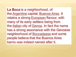 La Boca is a neighborhood, of
the Argentine capital, Buenos Aires. It
retains a strong European flavour, with
many of its early settlers being from
the Italian city of Genoa. In fact the name
has a strong assonance with the Genoese
neighborhood of Boccadasse and some
people believe that the Buenos Aires
barrio was indeed named after it.
 