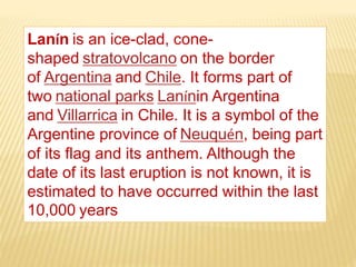 Lanín is an ice-clad, cone-
shaped stratovolcano on the border
of Argentina and Chile. It forms part of
two national parks Lanínin Argentina
and Villarrica in Chile. It is a symbol of the
Argentine province of Neuquén, being part
of its flag and its anthem. Although the
date of its last eruption is not known, it is
estimated to have occurred within the last
10,000 years
 