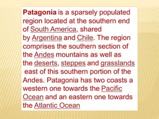 Patagonia is a sparsely populated
region located at the southern end
of South America, shared
by Argentina and Chile. The region
comprises the southern section of
the Andes mountains as well as
the deserts, steppes and grasslands
east of this southern portion of the
Andes. Patagonia has two coasts a
western one towards the Pacific
Ocean and an eastern one towards
the Atlantic Ocean.
 