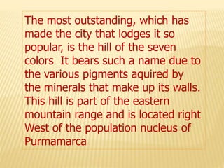 The most outstanding, which has
made the city that lodges it so
popular, is the hill of the seven
colors It bears such a name due to
the various pigments aquired by
the minerals that make up its walls.
This hill is part of the eastern
mountain range and is located right
West of the population nucleus of
Purmamarca.
 