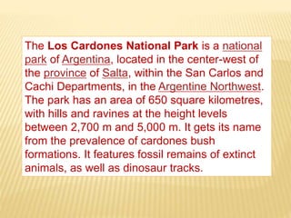 The Los Cardones National Park is a national
park of Argentina, located in the center-west of
the province of Salta, within the San Carlos and
Cachi Departments, in the Argentine Northwest.
The park has an area of 650 square kilometres,
with hills and ravines at the height levels
between 2,700 m and 5,000 m. It gets its name
from the prevalence of cardones bush
formations. It features fossil remains of extinct
animals, as well as dinosaur tracks.
 