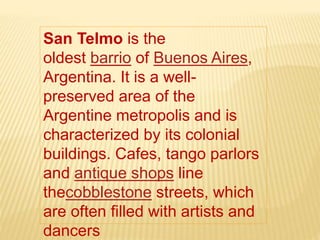 San Telmo is the
oldest barrio of Buenos Aires,
Argentina. It is a well-
preserved area of the
Argentine metropolis and is
characterized by its colonial
buildings. Cafes, tango parlors
and antique shops line
thecobblestone streets, which
are often filled with artists and
dancers
 