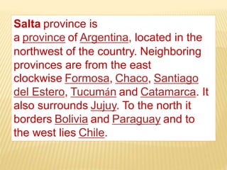 Salta province is
a province of Argentina, located in the
northwest of the country. Neighboring
provinces are from the east
clockwise Formosa, Chaco, Santiago
del Estero, Tucumán and Catamarca. It
also surrounds Jujuy. To the north it
borders Bolivia and Paraguay and to
the west lies Chile.
 