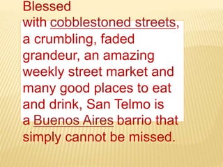 Blessed
with cobblestoned streets,
a crumbling, faded
grandeur, an amazing
weekly street market and
many good places to eat
and drink, San Telmo is
a Buenos Aires barrio that
simply cannot be missed.
 