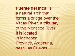 Puente del Inca is
a natural arch that
forms a bridge over the
Vacas River, a tributary
of the Mendoza River.
It is located
in Mendoza
Province, Argentina,
near Las Cuevas
 