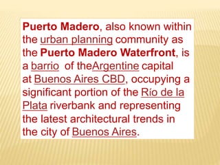 Puerto Madero, also known within
the urban planning community as
the Puerto Madero Waterfront, is
a barrio of theArgentine capital
at Buenos Aires CBD, occupying a
significant portion of the Río de la
Plata riverbank and representing
the latest architectural trends in
the city of Buenos Aires.
 