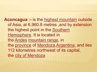Aconcagua :- is the highest mountain outside
of Asia, at 6,960.8 metres ,and by extension
the highest point in the Southern
Hemisphere. It is located in
the Andes mountain range, in
the province of Mendoza,Argentina, and lies
112 kilometres northwest of its capital,
the city of Mendoza
 