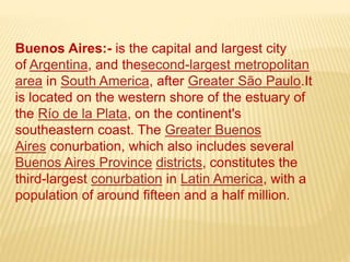 Buenos Aires:- is the capital and largest city
of Argentina, and thesecond-largest metropolitan
area in South America, after Greater São Paulo.It
is located on the western shore of the estuary of
the Río de la Plata, on the continent's
southeastern coast. The Greater Buenos
Aires conurbation, which also includes several
Buenos Aires Province districts, constitutes the
third-largest conurbation in Latin America, with a
population of around fifteen and a half million.
 