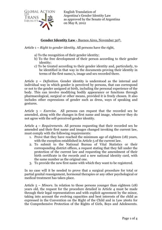 English Translation of
Argentina’s Gender Identity Law
as approved by the Senate of Argentina
on May 8, 2012
Page 1 of 4
Gender Identity Law - Buenos Aires, November 30th.
Article 1 – Right to gender identity. All persons have the right,
a) To the recognition of their gender identity;
b) To the free development of their person according to their gender
identity;
c) To be treated according to their gender identity and, particularly, to
be identified in that way in the documents proving their identity in
terms of the first name/s, image and sex recorded there.
Article 2 – Definition. Gender identity is understood as the internal and
individual way in which gender is perceived by persons, that can correspond
or not to the gender assigned at birth, including the personal experience of the
body. This can involve modifying bodily appearance or functions through
pharmacological, surgical or other means, provided it is freely chosen. It also
includes other expressions of gender such as dress, ways of speaking and
gestures.
Article 3 – Exercise. All persons can request that the recorded sex be
amended, along with the changes in first name and image, whenever they do
not agree with the self-perceived gender identity.
Article 4 – Requirements. All persons requesting that their recorded sex be
amended and their first name and images changed invoking the current law,
must comply with the following requirements:
1. Prove that they have reached the minimum age of eighteen (18) years,
with the exception established in Article 5 of the current law.
2. To submit to the National Bureau of Vital Statistics or their
corresponding district offices, a request stating that they fall under the
protection of the current law and requesting the amendment of their
birth certificate in the records and a new national identity card, with
the same number as the original one.
3. To provide the new first name with which they want to be registered.
In no case will it be needed to prove that a surgical procedure for total or
partial genital reassignment, hormonal therapies or any other psychological or
medical treatment has taken place.
Article 5 – Minors. In relation to those persons younger than eighteen (18)
years old, the request for the procedure detailed in Article 4 must be made
through their legal representatives and with explicit agreement by the minor,
taking into account the evolving capacities and best interests of the child as
expressed in the Convention on the Right of the Child and in Law 26061 for
the Comprehensive Protection of the Rights of Girls, Boys and Adolescents.
 