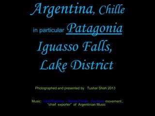 Argentina, Chille
in particular Patagonia
Iguasso Falls,
Lake District
Photographed and presented by Tushar Shah 2013
Music: Ariel Ramirez - Missa Criolla, the Kyrie movement.,
“chief exporter” of Argentinian Music
a chief exponent of Argentine folk music"
 