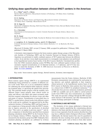 Unifying dose speciﬁcation between clinical BNCT centers in the Americas
        K. J. Rileya and P. J. Binns
        Nuclear Reactor Laboratory, Massachusetts Institute of Technology, 138 Albany Street, Cambridge,
        Massachusetts 02139
        O. K. Harling
        Department of Nuclear Science and Engineering, Massachusetts Institute of Technology,
        138 Albany Street, Cambridge, Massachusetts 02139
        W. S. Kiger III
        Department of Radiation Oncology, Beth Israel Deaconess Medical Center, Harvard Medical School, Boston,
        Massachusetts 02215
        S. J. González
        Departamento de Instrumentación y Control, Comisión Nacional de Energía Atómica, Buenos Aires,
        Argentina
        M. R. Casal
        Instituto de Oncología Ángel H. Roffo, Facultad de Medicina Universidad de Buenos Aires, Buenos Aires,
        Argentina
        J. Longhino, O. A. Calzetta Larrieu, and H. R. Blaumann
        Comision Nacional de Energia Atómica, Centro Atómico Bariloche, S. C. de Bariloche, Río Negro,
        Argentina
         Received 22 October 2007; revised 23 January 2008; accepted for publication 3 February 2008;
        published 11 March 2008
        A dosimetry intercomparison between the boron neutron capture therapy groups of the Massachu-
        setts Institute of Technology MIT and the Comisión Nacional de Energía Atómica CNEA ,
        Argentina was performed to enable combined analyses of NCT patient data between the different
        centers. In-air and dose versus depth measurements in a rectangular water phantom were performed
        at the hyperthermal neutron beam facility of the RA-6 reactor, Bariloche. Calculated dose proﬁles
        from the CNEA treatment planning system NCTPlan that were calibrated against in-house mea-
        surements required normalizations of 1.0 thermal neutrons , 1.13 photons , and 0.74 fast neu-
        trons to match the dosimetry of MIT. © 2008 American Association of Physicists in Medicine.
         DOI: 10.1118/1.2884856

        Key words: boron neutron capture therapy, thermal neutrons, dosimetry intercomparison


I. INTRODUCTION                                                    measurements from the Centro Atómico, Bariloche CAB .
Boron neutron capture therapy BNCT is an experimental              Dosimetry measurements were performed by each group us-
radiotherapy being performed at a number of different cen-         ing detectors and methods applicable to their respective
ters in the world. There are as yet no standardized methods        clinical protocols in the hyperthermal neutron beam of the
for calibrating the mixed radiation ﬁelds employed, calculat-      RA-6 reactor in Bariloche where patients have been treated
ing treatment plans, or specifying the patient dose prescrip-      in a clinical trial of BNCT for peripheral melanoma.5,6 Ar-
tion. This generally hinders progress with the modality since      chived data from previous melanoma irradiations performed
different centers cannot properly share clinical results on        at MIT are available and can be added to current protocol
safety and efﬁcacy with others and cannot accurately estab-        results from CNEA once dose normalizations are complete.
lish dose response relationships for adverse events and other      This study also provides a linkage through the MIT measure-
end points of interest. Normalization of prescribed dose in        ments between CAB dosimetry and other International Do-
BNCT is needed before clinical results from different centers      simetry Exchange participants in Europe.
in the world can be combined. An approach led by the Mas-
sachusetts Institute of Technology MIT and based upon di-          II. MATERIALS AND METHODS
rect comparisons is being pursued within the BNCT commu-              The dosimetry of low energy epithermal or thermal neu-
nity to improve precision in the speciﬁcation of absorbed          tron beams requires quantifying the contaminating photons
dose.1 This work is an update to previous reports2–4 and de-       inherent to the beam and those produced by neutron interac-
tails a comparison of absorbed dose speciﬁed from treatment        tions in tissue separately from the neutron absorbed dose that
planning calculations during BNCT by the Comisión Nacio-           may have a different relative biological effectiveness RBE .
nal de Energía Atómica CNEA , Argentina with the dose              Additionally, the thermal neutron ﬂux must be quantiﬁed to
measured by the dosimetry group from MIT. Ordinarily these         determine the dose resulting from speciﬁc concentrations of
treatment planning calculations are calibrated by in-house         neutron capture agents such as boron or from other neutron

1295   Med. Phys. 35 „4…, April 2008          0094-2405/2008/35„4…/1295/4/$23.00                © 2008 Am. Assoc. Phys. Med.   1295
 