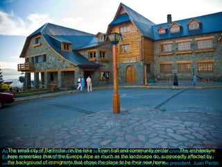 The small city of Bariloche, on the lake :  Town hall and community center.  The architecture here resembles that of the Europe Alps as much as the landscape do, supposedly affected by the background of immigrants that chose the place to be their new home. As it is known today, Bariloche became a refuge to a community of Nazi war criminals escaping Europe at the end of World War II.  (Some of the most senior ones landed on the shores of Patagonia by an organized convoy of German submarines.)  They were supported explicitly and actively by the president, Juan Perón. 