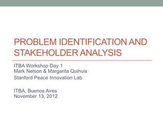 PROBLEM IDENTIFICATION AND
STAKEHOLDER ANALYSIS
ITBA Workshop Day 1
Mark Nelson & Margarita Quihuis
Stanford Peace Innovation Lab
ITBA, Buenos Aires
November 13, 2012
 